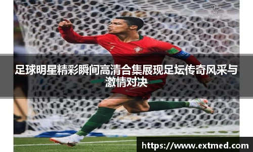 足球明星精彩瞬间高清合集展现足坛传奇风采与激情对决