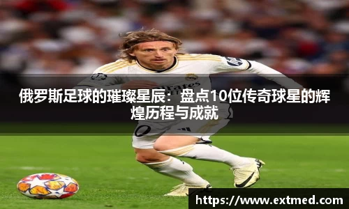 俄罗斯足球的璀璨星辰：盘点10位传奇球星的辉煌历程与成就