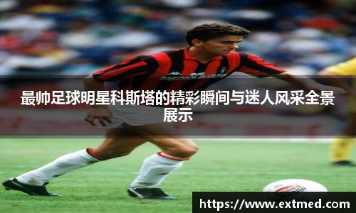 最帅足球明星科斯塔的精彩瞬间与迷人风采全景展示