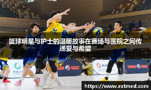 篮球明星与护士的温暖故事在赛场与医院之间传递爱与希望